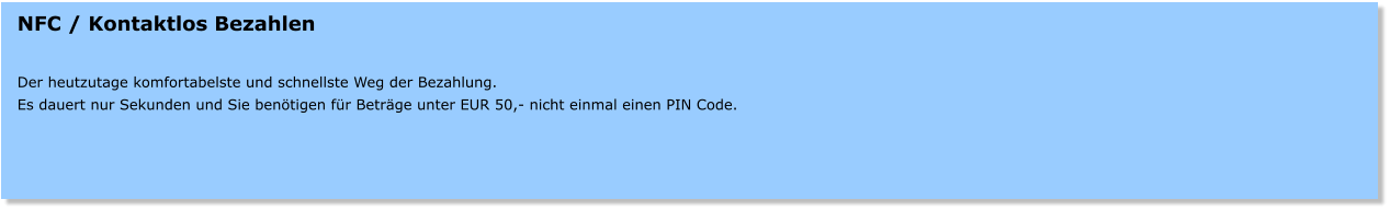 NFC / Kontaktlos Bezahlen   Der heutzutage komfortabelste und schnellste Weg der Bezahlung. Es dauert nur Sekunden und Sie bentigen fr Betrge unter EUR 50,- nicht einmal einen PIN Code.
